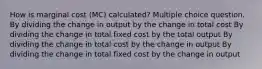 How is marginal cost (MC) calculated? Multiple choice question. By dividing the change in output by the change in total cost By dividing the change in total fixed cost by the total output By dividing the change in total cost by the change in output By dividing the change in total fixed cost by the change in output