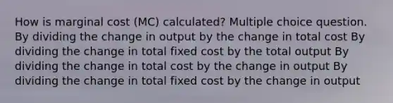 How is marginal cost (MC) calculated? Multiple choice question. By dividing the change in output by the change in total cost By dividing the change in total fixed cost by the total output By dividing the change in total cost by the change in output By dividing the change in total fixed cost by the change in output