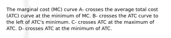 The marginal cost (MC) curve A- crosses the average total cost (ATC) curve at the minimum of MC. B- crosses the ATC curve to the left of ATC's minimum. C- crosses ATC at the maximum of ATC. D- crosses ATC at the minimum of ATC.