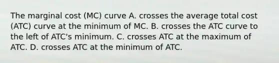 The marginal cost (MC) curve A. crosses the average total cost (ATC) curve at the minimum of MC. B. crosses the ATC curve to the left of ATC's minimum. C. crosses ATC at the maximum of ATC. D. crosses ATC at the minimum of ATC.