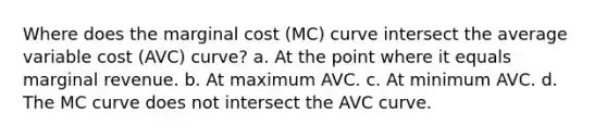 Where does the marginal cost (MC) curve intersect the average variable cost (AVC) curve? a. At the point where it equals marginal revenue. b. At maximum AVC. c. At minimum AVC. d. The MC curve does not intersect the AVC curve.