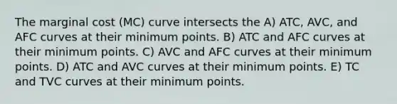 The marginal cost (MC) curve intersects the A) ATC, AVC, and AFC curves at their minimum points. B) ATC and AFC curves at their minimum points. C) AVC and AFC curves at their minimum points. D) ATC and AVC curves at their minimum points. E) TC and TVC curves at their minimum points.