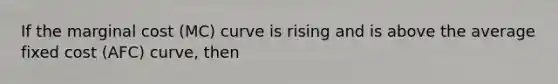 If the marginal cost (MC) curve is rising and is above the average fixed cost (AFC) curve, then