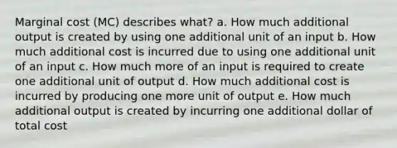 Marginal cost (MC) describes what? a. How much additional output is created by using one additional unit of an input b. How much additional cost is incurred due to using one additional unit of an input c. How much more of an input is required to create one additional unit of output d. How much additional cost is incurred by producing one more unit of output e. How much additional output is created by incurring one additional dollar of total cost