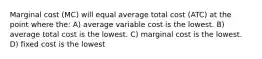 Marginal cost (MC) will equal average total cost (ATC) at the point where the: A) average variable cost is the lowest. B) average total cost is the lowest. C) marginal cost is the lowest. D) fixed cost is the lowest