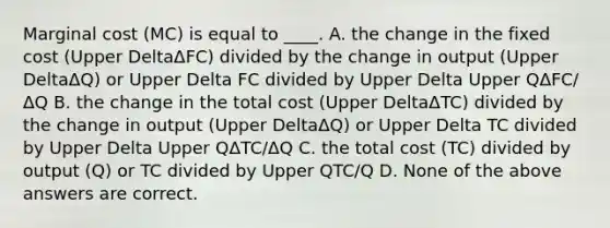 Marginal cost ​(MC​) is equal to​ ____. A. the change in the fixed cost ​(Upper DeltaΔFC​) divided by the change in output ​(Upper DeltaΔQ​) or Upper Delta FC divided by Upper Delta Upper QΔFC/ΔQ B. the change in the total cost ​(Upper DeltaΔTC​) divided by the change in output ​(Upper DeltaΔQ​) or Upper Delta TC divided by Upper Delta Upper QΔTC/ΔQ C. the total cost ​(TC​) divided by output ​(Q​) or TC divided by Upper QTC/Q D. None of the above answers are correct.