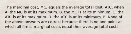 The marginal cost, MC, equals the average total cost, ATC, when A. the MC is at its maximum. B. the MC is at its minimum. C. the ATC is at its maximum. D. the ATC is at its minimum. E. None of the above answers are correct because there is no one point at which all firms' marginal costs equal their average total costs.