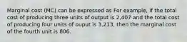 Marginal cost (MC) can be expressed as For example, if the total cost of producing three units of output is 2,407 and the total cost of producing four units of ouput is 3,213, then the marginal cost of the fourth unit is 806.