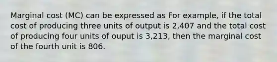 Marginal cost (MC) can be expressed as For example, if the total cost of producing three units of output is 2,407 and the total cost of producing four units of ouput is 3,213, then the marginal cost of the fourth unit is 806.