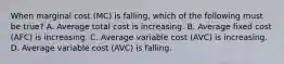 When marginal cost ​(MC​) is​ falling, which of the following must be​ true? A. Average total cost is increasing. B. Average fixed cost ​(AFC​) is increasing. C. Average variable cost ​(AVC​) is increasing. D. Average variable cost ​(AVC​) is falling.