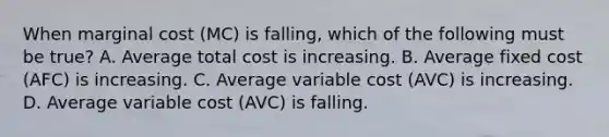 When marginal cost ​(MC​) is​ falling, which of the following must be​ true? A. Average total cost is increasing. B. Average fixed cost ​(AFC​) is increasing. C. Average variable cost ​(AVC​) is increasing. D. Average variable cost ​(AVC​) is falling.