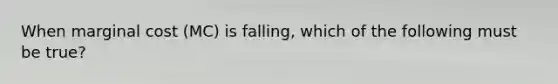 When marginal cost (MC) is falling, which of the following must be true?