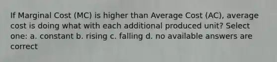 If Marginal Cost (MC) is higher than Average Cost (AC), average cost is doing what with each additional produced unit? Select one: a. constant b. rising c. falling d. no available answers are correct