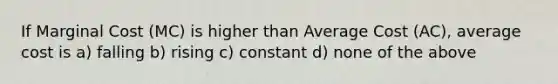 If Marginal Cost (MC) is higher than Average Cost (AC), average cost is a) falling b) rising c) constant d) none of the above