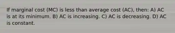 If marginal cost (MC) is less than average cost (AC), then: A) AC is at its minimum. B) AC is increasing. C) AC is decreasing. D) AC is constant.