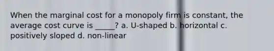 When the marginal cost for a monopoly firm is constant, the average cost curve is _____? a. U-shaped b. horizontal c. positively sloped d. non-linear