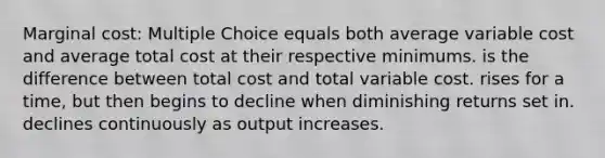 Marginal cost: Multiple Choice equals both average variable cost and average total cost at their respective minimums. is the difference between total cost and total variable cost. rises for a time, but then begins to decline when diminishing returns set in. declines continuously as output increases.