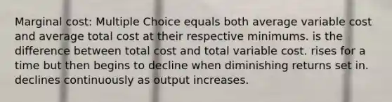 Marginal cost: Multiple Choice equals both average variable cost and average total cost at their respective minimums. is the difference between total cost and total variable cost. rises for a time but then begins to decline when diminishing returns set in. declines continuously as output increases.