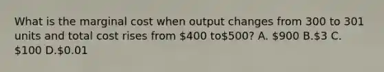 What is the marginal cost when output changes from 300 to 301 units and total cost rises from 400 to500? A. 900 B.3 C. 100 D.0.01