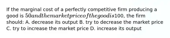 If the marginal cost of a perfectly competitive firm producing a good is 50 and the market price of the good is100, the firm should: A. decrease its output B. try to decrease the market price C. try to increase the market price D. increase its output