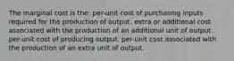 The marginal cost is the: per-unit cost of purchasing inputs required for the production of output. extra or additional cost associated with the production of an additional unit of output. per-unit cost of producing output. per-unit cost associated with the production of an extra unit of output.