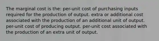 The marginal cost is the: per-unit cost of purchasing inputs required for the production of output. extra or additional cost associated with the production of an additional unit of output. per-unit cost of producing output. per-unit cost associated with the production of an extra unit of output.