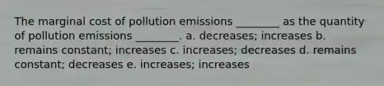 The marginal cost of pollution emissions ________ as the quantity of pollution emissions ________. a. decreases; increases b. remains constant; increases c. increases; decreases d. remains constant; decreases e. increases; increases