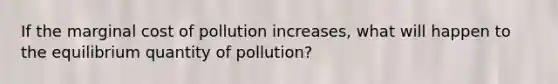 If the marginal cost of pollution increases, what will happen to the equilibrium quantity of pollution?