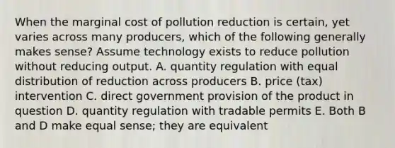 When the marginal cost of pollution reduction is certain, yet varies across many producers, which of the following generally makes sense? Assume technology exists to reduce pollution without reducing output. A. quantity regulation with equal distribution of reduction across producers B. price (tax) intervention C. direct government provision of the product in question D. quantity regulation with tradable permits E. Both B and D make equal sense; they are equivalent