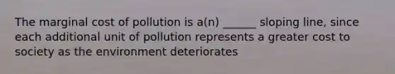 The marginal cost of pollution is a(n) ______ sloping line, since each additional unit of pollution represents a greater cost to society as the environment deteriorates