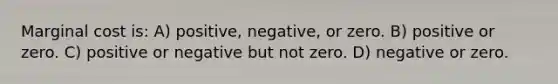 Marginal cost is: A) positive, negative, or zero. B) positive or zero. C) positive or negative but not zero. D) negative or zero.