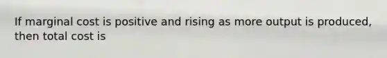 If marginal cost is positive and rising as more output is produced, then total cost is