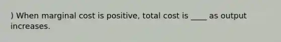 ) When marginal cost is positive, total cost is ____ as output increases.