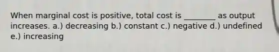 When marginal cost is positive, total cost is ________ as output increases. a.) decreasing b.) constant c.) negative d.) undefined e.) increasing