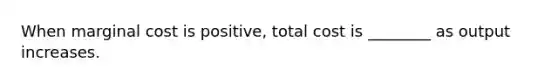 When marginal cost is positive, total cost is ________ as output increases.