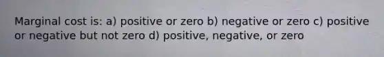 Marginal cost is: a) positive or zero b) negative or zero c) positive or negative but not zero d) positive, negative, or zero