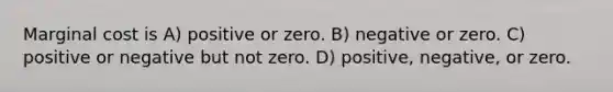 Marginal cost is A) positive or zero. B) negative or zero. C) positive or negative but not zero. D) positive, negative, or zero.