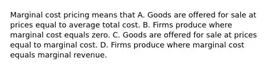 Marginal cost pricing means that A. Goods are offered for sale at prices equal to average total cost. B. Firms produce where marginal cost equals zero. C. Goods are offered for sale at prices equal to marginal cost. D. Firms produce where marginal cost equals marginal revenue.