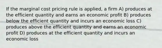 If the marginal cost pricing rule is applied, a firm A) produces at the efficient quantity and earns an economic profit B) produces below the efficient quantity and incurs an economic loss C) produces above the efficient quantity and earns an economic profit D) produces at the efficient quantity and incurs an economic loss