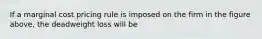 If a marginal cost pricing rule is imposed on the firm in the figure above, the deadweight loss will be