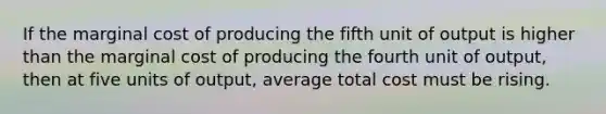 If the marginal cost of producing the fifth unit of output is higher than the marginal cost of producing the fourth unit of output, then at five units of output, average total cost must be rising.