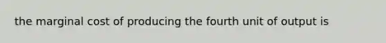 the marginal cost of producing the fourth unit of output is