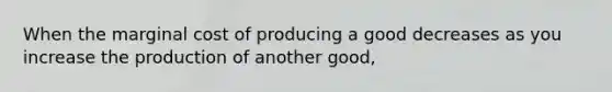 When the marginal cost of producing a good decreases as you increase the production of another good,