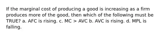 If the marginal cost of producing a good is increasing as a firm produces more of the good, then which of the following must be TRUE? a. AFC is rising. c. MC > AVC b. AVC is rising. d. MPL is falling.