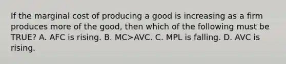 If the marginal cost of producing a good is increasing as a firm produces more of the​ good, then which of the following must be​ TRUE? A. AFC is rising. B. MC≻AVC. C. MPL is falling. D. AVC is rising.