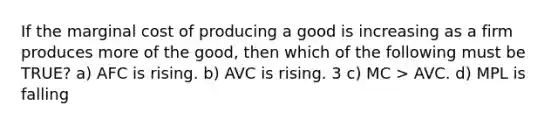 If the marginal cost of producing a good is increasing as a firm produces more of the good, then which of the following must be TRUE? a) AFC is rising. b) AVC is rising. 3 c) MC > AVC. d) MPL is falling