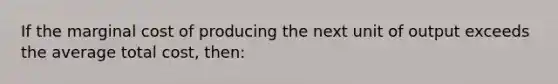 If the marginal cost of producing the next unit of output exceeds the average total cost, then: