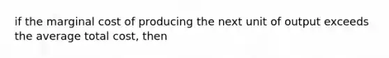 if the marginal cost of producing the next unit of output exceeds the average total cost, then