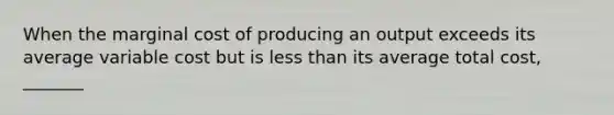 When the marginal cost of producing an output exceeds its average variable cost but is less than its average total​ cost, _______