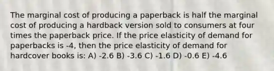 The marginal cost of producing a paperback is half the marginal cost of producing a hardback version sold to consumers at four times the paperback price. If the price elasticity of demand for paperbacks is -4, then the price elasticity of demand for hardcover books is: A) -2.6 B) -3.6 C) -1.6 D) -0.6 E) -4.6